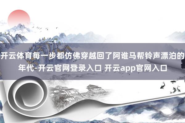 开云体育每一步都仿佛穿越回了阿谁马帮铃声漂泊的年代-开云官网登录入口 开云app官网入口