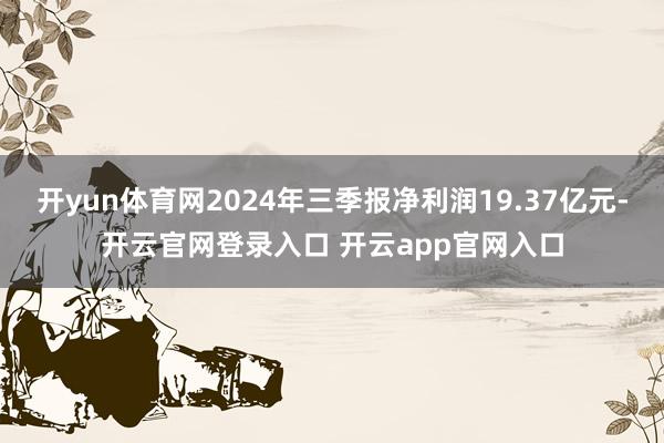 开yun体育网2024年三季报净利润19.37亿元-开云官网登录入口 开云app官网入口