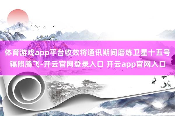 体育游戏app平台收效将通讯期间磨练卫星十五号辐照腾飞-开云官网登录入口 开云app官网入口