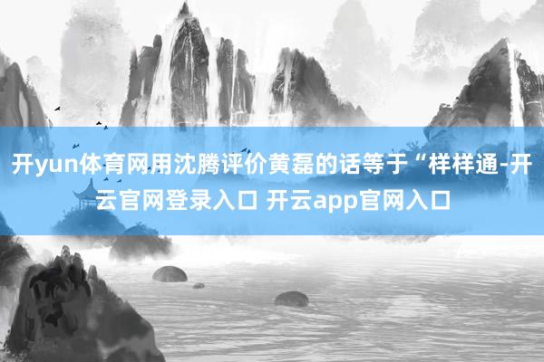 开yun体育网用沈腾评价黄磊的话等于“样样通-开云官网登录入口 开云app官网入口