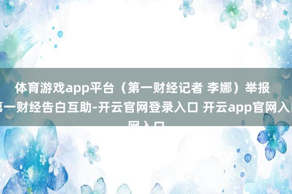 体育游戏app平台（第一财经记者 李娜）举报  第一财经告白互助-开云官网登录入口 开云app官网入口