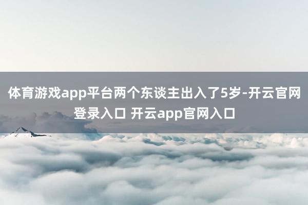 体育游戏app平台两个东谈主出入了5岁-开云官网登录入口 开云app官网入口