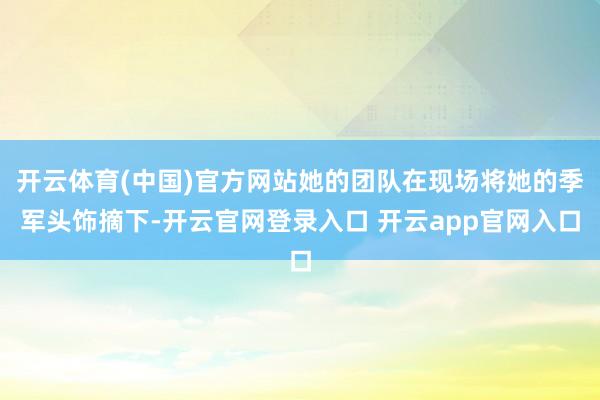 开云体育(中国)官方网站她的团队在现场将她的季军头饰摘下-开云官网登录入口 开云app官网入口