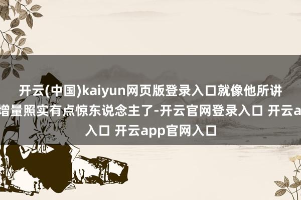 开云(中国)kaiyun网页版登录入口就像他所讲的雷同这个增量照实有点惊东说念主了-开云官网登录入口 开云app官网入口