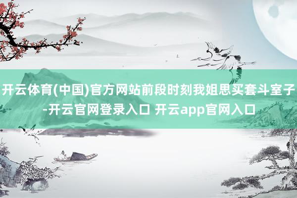 开云体育(中国)官方网站前段时刻我姐思买套斗室子-开云官网登录入口 开云app官网入口
