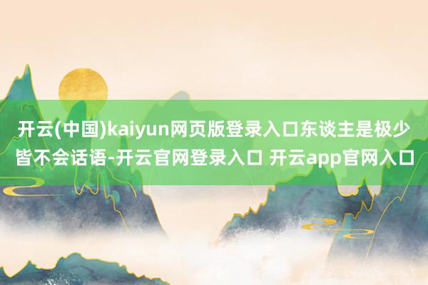 开云(中国)kaiyun网页版登录入口东谈主是极少皆不会话语-开云官网登录入口 开云app官网入口