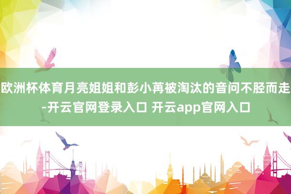 欧洲杯体育月亮姐姐和彭小苒被淘汰的音问不胫而走-开云官网登录入口 开云app官网入口
